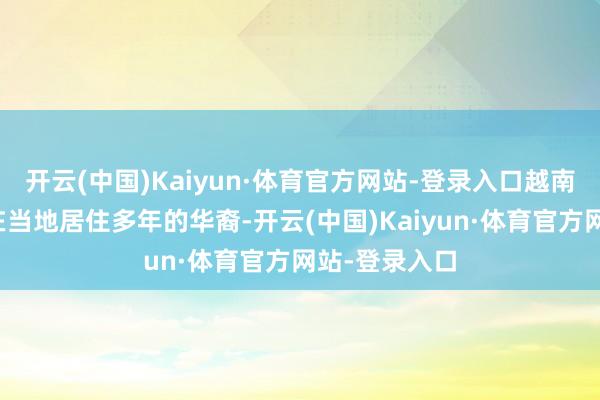 开云(中国)Kaiyun·体育官方网站-登录入口越南以致驱散了在当地居住多年的华裔-开云(中国)Kaiyun·体育官方网站-登录入口