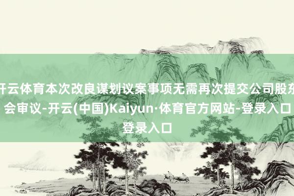 开云体育本次改良谋划议案事项无需再次提交公司股东会审议-开云(中国)Kaiyun·体育官方网站-登录入口