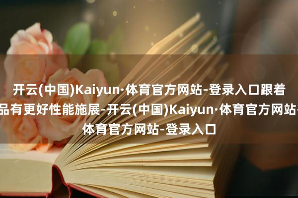开云(中国)Kaiyun·体育官方网站-登录入口跟着迭代的居品有更好性能施展-开云(中国)Kaiyun·体育官方网站-登录入口