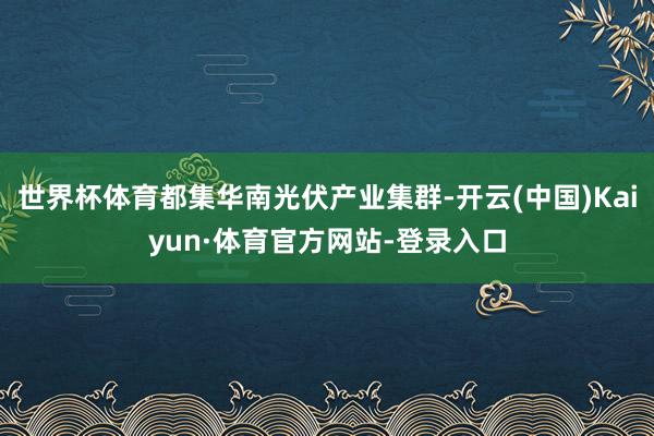 世界杯体育都集华南光伏产业集群-开云(中国)Kaiyun·体育官方网站-登录入口