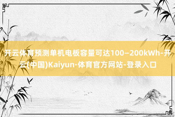 开云体育预测单机电板容量可达100—200kWh-开云(中国)Kaiyun·体育官方网站-登录入口