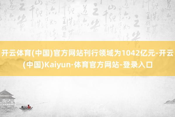 开云体育(中国)官方网站刊行领域为1042亿元-开云(中国)Kaiyun·体育官方网站-登录入口