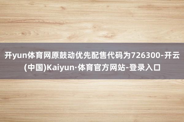 开yun体育网原鼓动优先配售代码为726300-开云(中国)Kaiyun·体育官方网站-登录入口