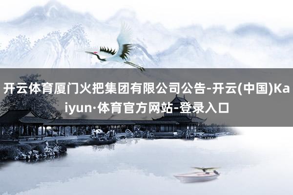 开云体育厦门火把集团有限公司公告-开云(中国)Kaiyun·体育官方网站-登录入口