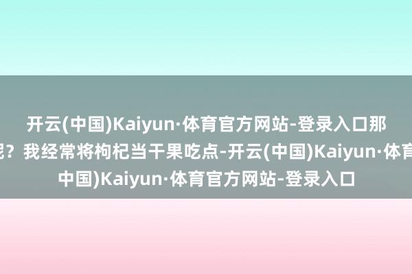 开云(中国)Kaiyun·体育官方网站-登录入口那到底是吃一经不吃呢？我经常将枸杞当干果吃点-开云(中国)Kaiyun·体育官方网站-登录入口