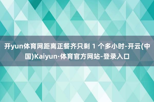 开yun体育网距离正餐齐只剩 1 个多小时-开云(中国)Kaiyun·体育官方网站-登录入口