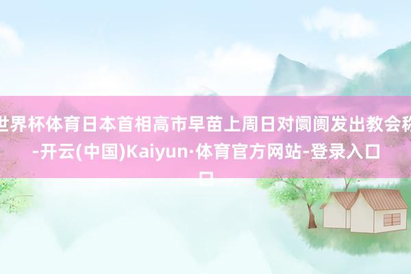 世界杯体育日本首相高市早苗上周日对阛阓发出教会称-开云(中国)Kaiyun·体育官方网站-登录入口