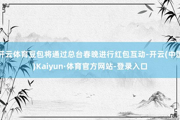 开云体育豆包将通过总台春晚进行红包互动-开云(中国)Kaiyun·体育官方网站-登录入口