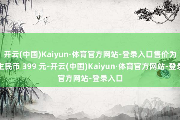 开云(中国)Kaiyun·体育官方网站-登录入口售价为东谈主民币 399 元-开云(中国)Kaiyun·体育官方网站-登录入口