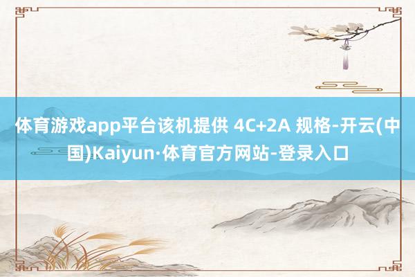 体育游戏app平台该机提供 4C+2A 规格-开云(中国)Kaiyun·体育官方网站-登录入口
